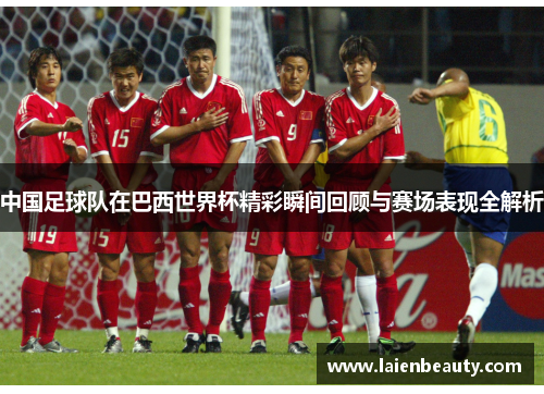 中国足球队在巴西世界杯精彩瞬间回顾与赛场表现全解析