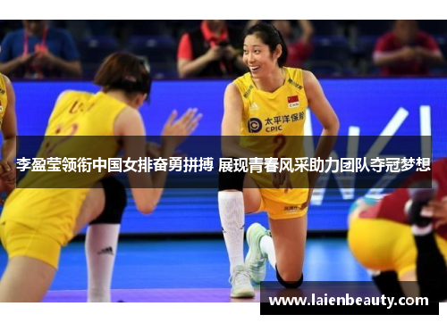李盈莹领衔中国女排奋勇拼搏 展现青春风采助力团队夺冠梦想