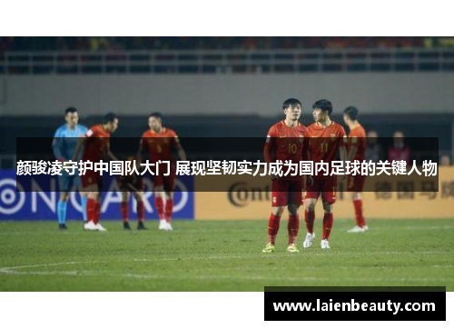 颜骏凌守护中国队大门 展现坚韧实力成为国内足球的关键人物