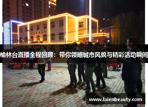 榆林台直播全程回顾：带你领略城市风貌与精彩活动瞬间