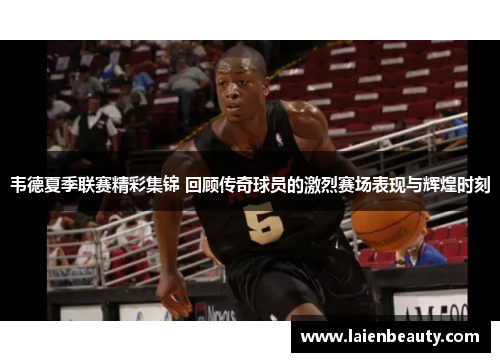 韦德夏季联赛精彩集锦 回顾传奇球员的激烈赛场表现与辉煌时刻