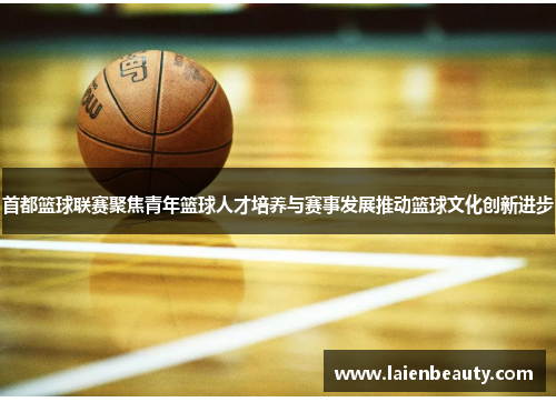 首都篮球联赛聚焦青年篮球人才培养与赛事发展推动篮球文化创新进步